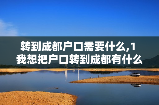 转到成都户口需要什么,1 我想把户口转到成都有什么条件