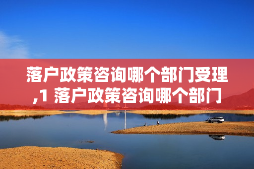 落户政策咨询哪个部门受理,1 落户政策咨询哪个部门