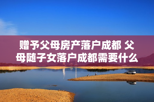 赠予父母房产落户成都 父母随子女落户成都需要什么条件