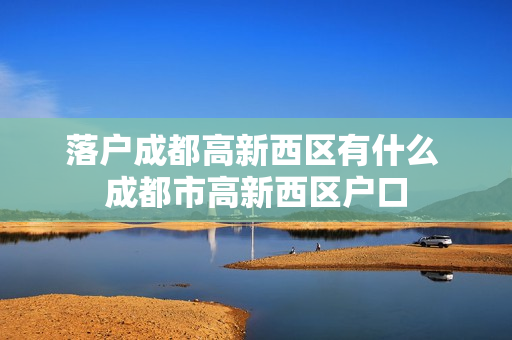 落户成都高新西区有什么 成都市高新西区户口