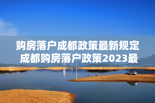 购房落户成都政策最新规定 成都购房落户政策2023最新条件