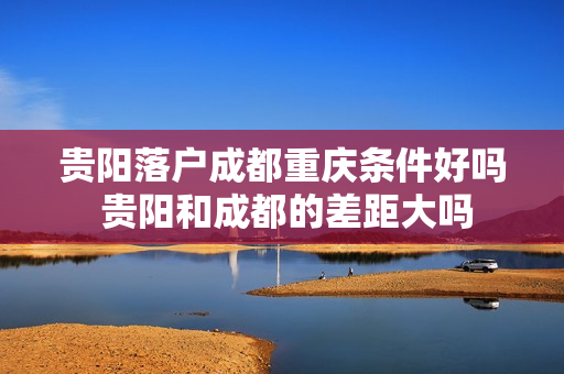 贵阳落户成都重庆条件好吗 贵阳和成都的差距大吗