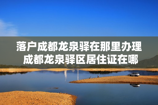 落户成都龙泉驿在那里办理 成都龙泉驿区居住证在哪里办理