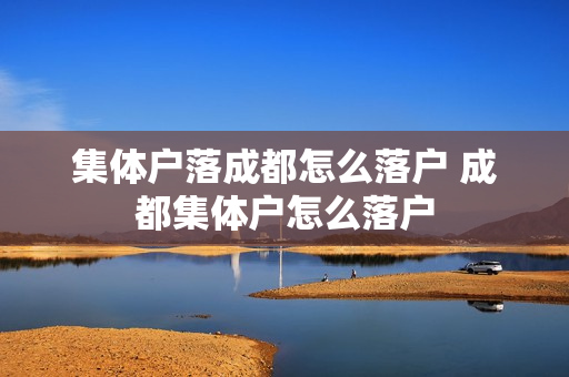 集体户落成都怎么落户 成都集体户怎么落户
