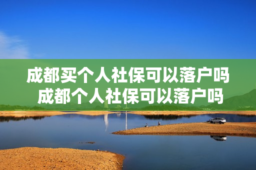 成都买个人社保可以落户吗 成都个人社保可以落户吗