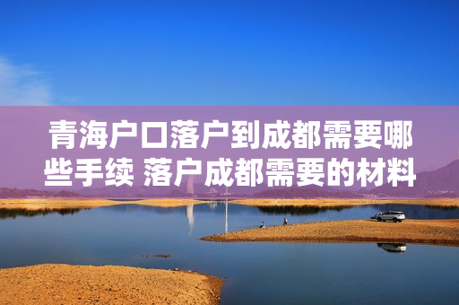 青海户口落户到成都需要哪些手续 落户成都需要的材料和流程
