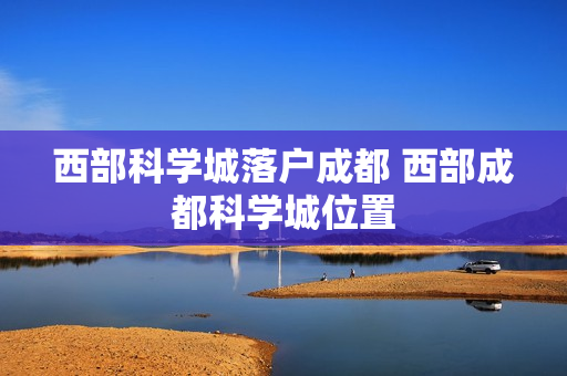 西部科学城落户成都 西部成都科学城位置