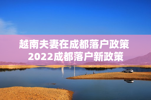 越南夫妻在成都落户政策 2022成都落户新政策
