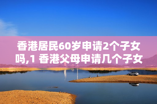 香港居民60岁申请2个子女吗,1 香港父母申请几个子女