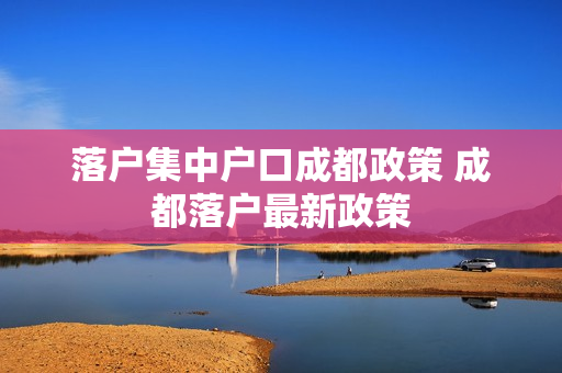落户集中户口成都政策 成都落户最新政策