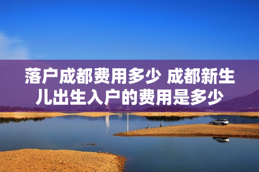 落户成都费用多少 成都新生儿出生入户的费用是多少