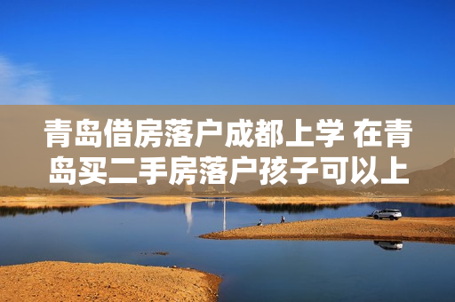 青岛借房落户成都上学 在青岛买二手房落户孩子可以上学吗