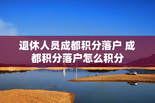 退休人员成都积分落户 成都积分落户怎么积分