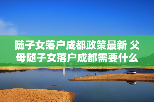 随子女落户成都政策最新 父母随子女落户成都需要什么条件