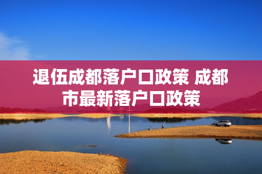 退伍成都落户口政策 成都市最新落户口政策
