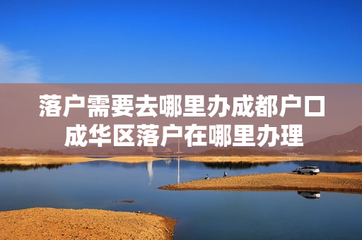 落户需要去哪里办成都户口 成华区落户在哪里办理