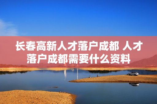 长春高新人才落户成都 人才落户成都需要什么资料