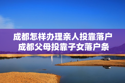 成都怎样办理亲人投靠落户 成都父母投靠子女落户条件