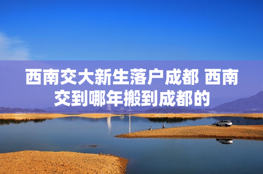 西南交大新生落户成都 西南交到哪年搬到成都的