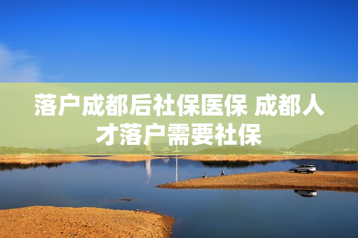 落户成都后社保医保 成都人才落户需要社保
