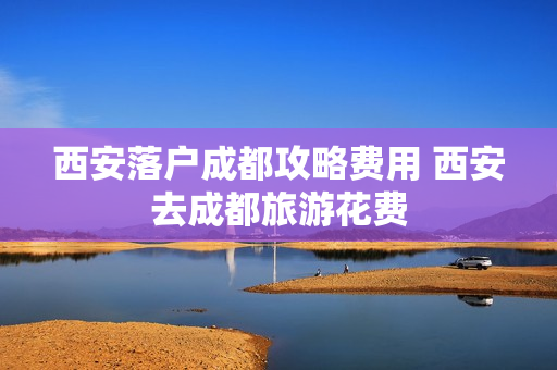 西安落户成都攻略费用 西安去成都旅游花费
