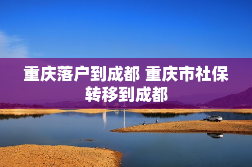 重庆落户到成都 重庆市社保转移到成都