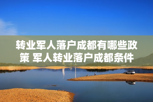 转业军人落户成都有哪些政策 军人转业落户成都条件