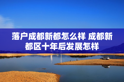 落户成都新都怎么样 成都新都区十年后发展怎样