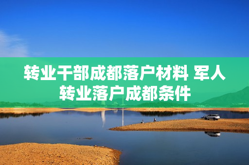 转业干部成都落户材料 军人转业落户成都条件
