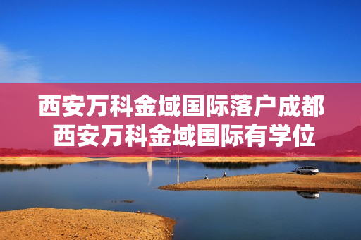 西安万科金域国际落户成都 西安万科金域国际有学位吗