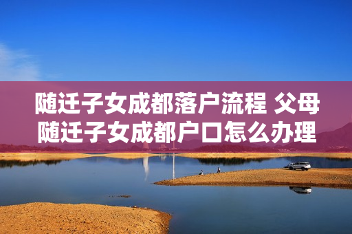随迁子女成都落户流程 父母随迁子女成都户口怎么办理流程