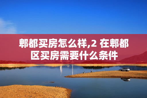 郫都买房怎么样,2 在郫都区买房需要什么条件