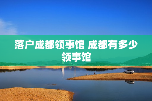 落户成都领事馆 成都有多少领事馆