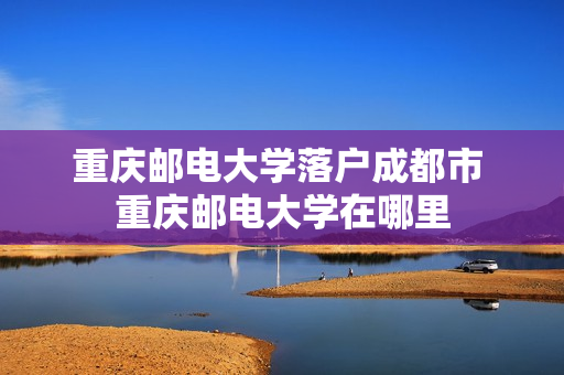 重庆邮电大学落户成都市 重庆邮电大学在哪里