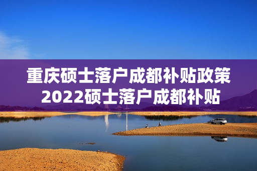 重庆硕士落户成都补贴政策 2022硕士落户成都补贴