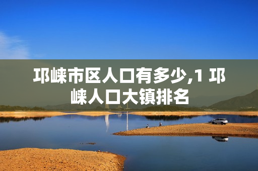 邛崃市区人口有多少,1 邛崃人口大镇排名