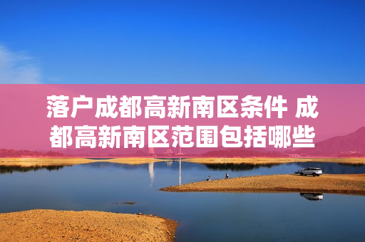 落户成都高新南区条件 成都高新南区范围包括哪些