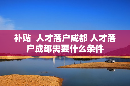 补贴  人才落户成都 人才落户成都需要什么条件