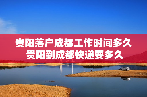 贵阳落户成都工作时间多久 贵阳到成都快递要多久