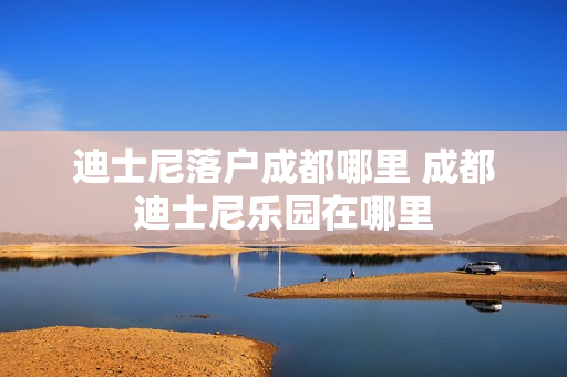 迪士尼落户成都哪里 成都迪士尼乐园在哪里