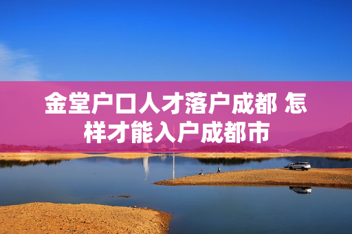 金堂户口人才落户成都 怎样才能入户成都市