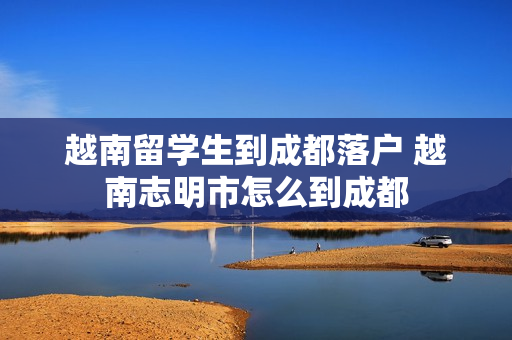 越南留学生到成都落户 越南志明市怎么到成都