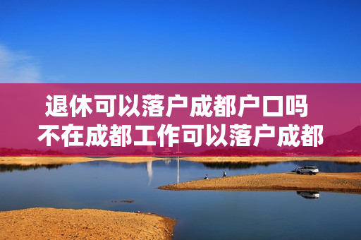 退休可以落户成都户口吗 不在成都工作可以落户成都吗