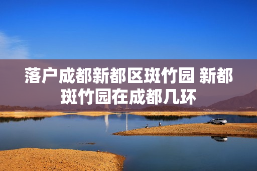 落户成都新都区斑竹园 新都斑竹园在成都几环