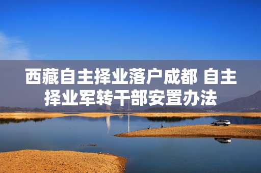 西藏自主择业落户成都 自主择业军转干部安置办法