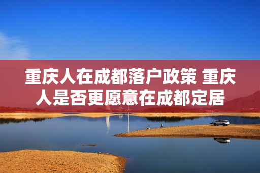 重庆人在成都落户政策 重庆人是否更愿意在成都定居
