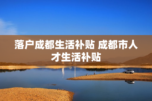 落户成都生活补贴 成都市人才生活补贴