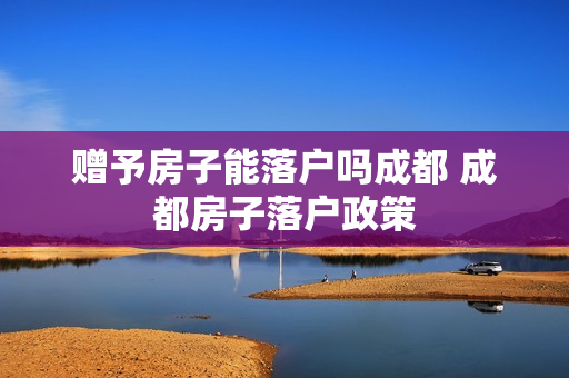赠予房子能落户吗成都 成都房子落户政策