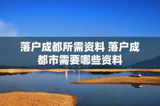 落户成都所需资料 落户成都市需要哪些资料