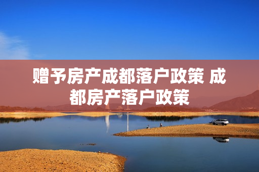 赠予房产成都落户政策 成都房产落户政策